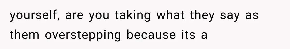 yourself, are you taking what they say as them overstepping because its a