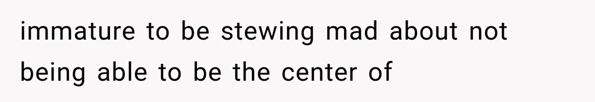 immature to be stewing mad about not being able to be the center of