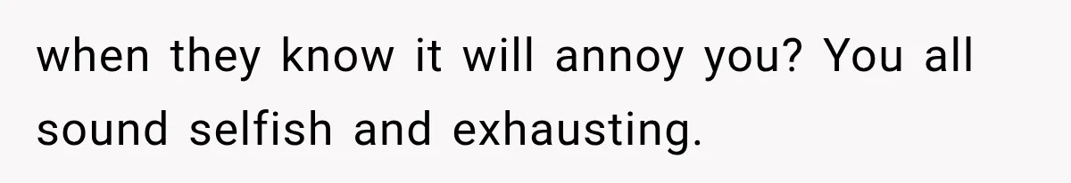when they know it will annoy you? You all sound selfish and exhausting.