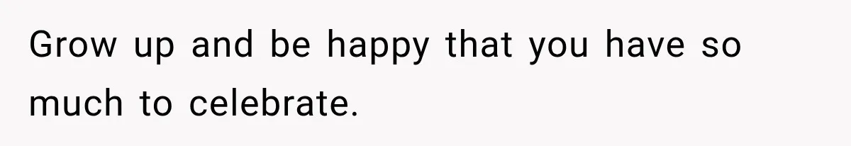 Grow up and be happy that you have so much to celebrate.