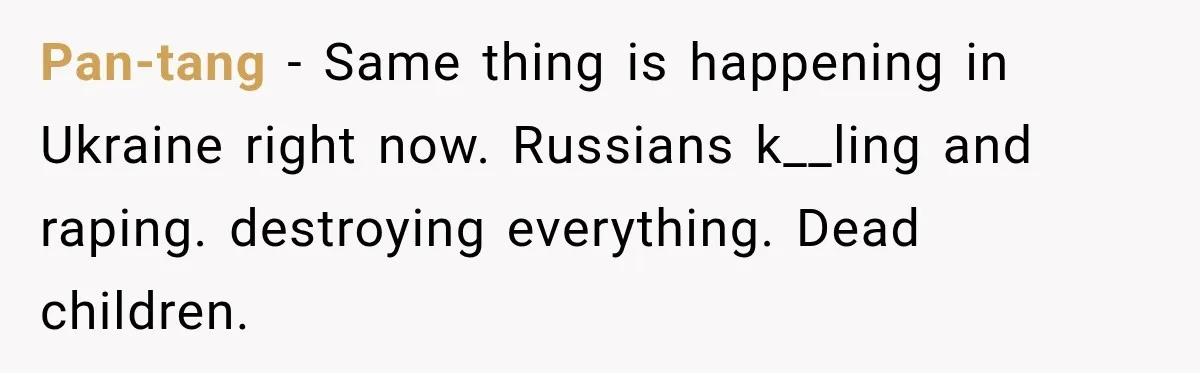 Pan-tang − Same thing is happening in Ukraine right now. Russians k__ling and raping. destroying everything. Dead children.