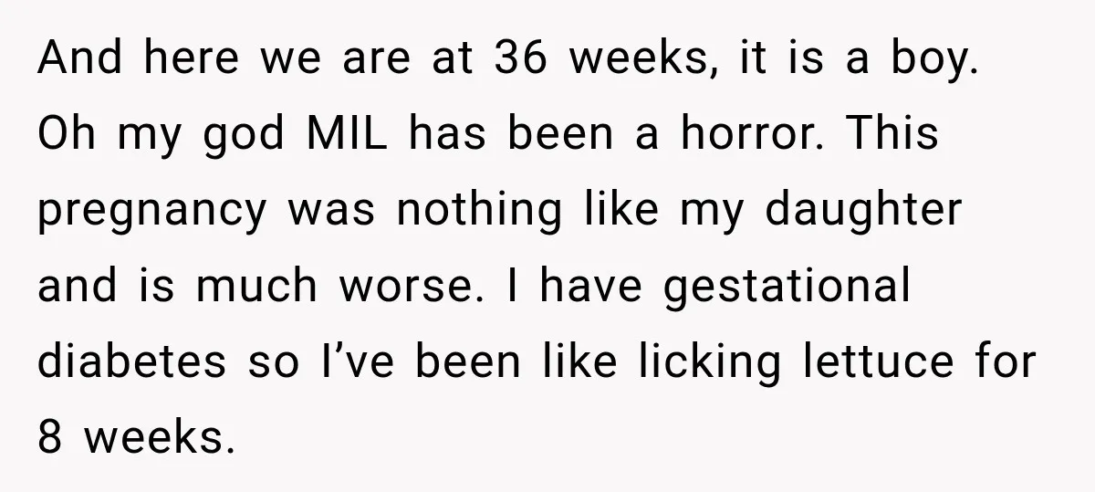 She Delayed Labor by One Day to Keep Her Mother-in-Law From Claiming Her Son Forever—And Thousands Said They’d Do the Same And here we are at 36 weeks, it is a boy. Oh my god MIL has been a horror. This pregnancy was nothing like my daughter and is much worse....