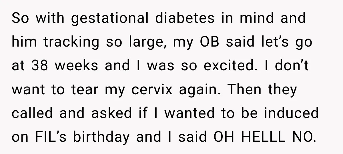 She Delayed Labor by One Day to Keep Her Mother-in-Law From Claiming Her Son Forever—And Thousands Said They’d Do the Same So with gestational diabetes in mind and him tracking so large, my OB said let’s go at 38 weeks and I️ was so excited. I️ don’t want to tear my...