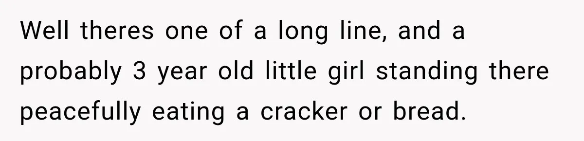 Well theres one of a long line, and a probably 3 year old little girl standing there peacefully eating a cracker or bread.