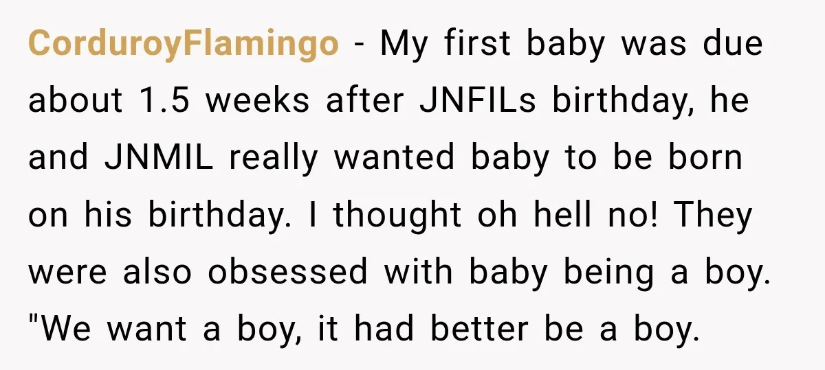 She Delayed Labor by One Day to Keep Her Mother-in-Law From Claiming Her Son Forever—And Thousands Said They’d Do the Same CorduroyFlamingo − My first baby was due about 1.5 weeks after JNFILs birthday, he and JNMIL really wanted baby to be born on his birthday. I thought oh hell no!...