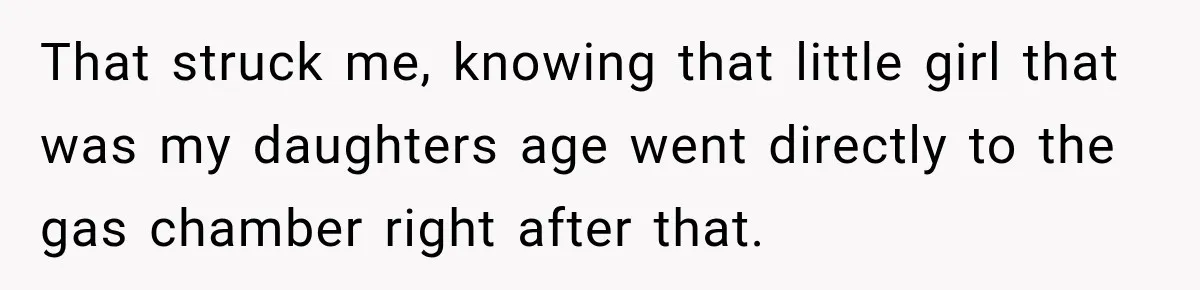 That struck me, knowing that little girl that was my daughters age went directly to the gas chamber right after that.