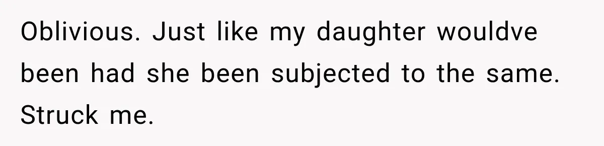 Oblivious. Just like my daughter wouldve been had she been subjected to the same. Struck me.