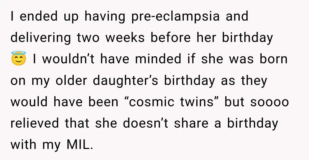 She Delayed Labor by One Day to Keep Her Mother-in-Law From Claiming Her Son Forever—And Thousands Said They’d Do the Same I ended up having pre-eclampsia and delivering two weeks before her birthday 😇 I wouldn’t have minded if she was born on my older daughter’s birthday as they would have...