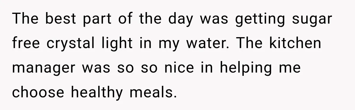 She Delayed Labor by One Day to Keep Her Mother-in-Law From Claiming Her Son Forever—And Thousands Said They’d Do the Same The best part of the day was getting sugar free crystal light in my water. The kitchen manager was so so nice in helping me choose healthy meals.