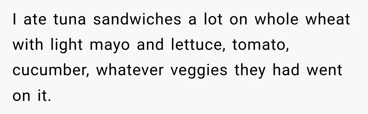 She Delayed Labor by One Day to Keep Her Mother-in-Law From Claiming Her Son Forever—And Thousands Said They’d Do the Same I ate tuna sandwiches a lot on whole wheat with light mayo and lettuce, tomato, cucumber, whatever veggies they had went on it.