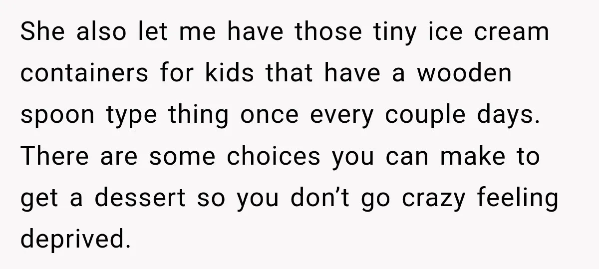 She Delayed Labor by One Day to Keep Her Mother-in-Law From Claiming Her Son Forever—And Thousands Said They’d Do the Same She also let me have those tiny ice cream containers for kids that have a wooden spoon type thing once every couple days. There are some choices you can make...