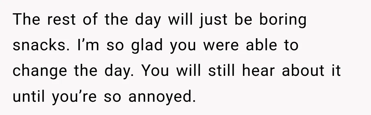 She Delayed Labor by One Day to Keep Her Mother-in-Law From Claiming Her Son Forever—And Thousands Said They’d Do the Same The rest of the day will just be boring snacks. I’m so glad you were able to change the day. You will still hear about it until you’re so annoyed.