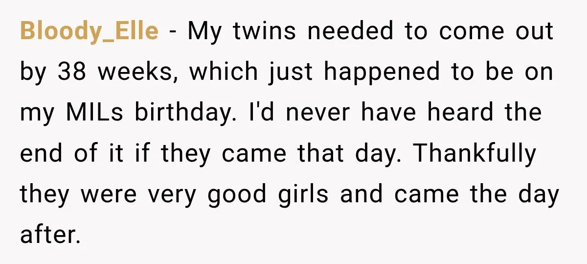 She Delayed Labor by One Day to Keep Her Mother-in-Law From Claiming Her Son Forever—And Thousands Said They’d Do the Same Bloody_Elle − My twins needed to come out by 38 weeks, which just happened to be on my MILs birthday. I'd never have heard the end of it if they...