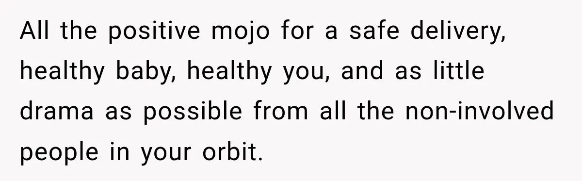 She Delayed Labor by One Day to Keep Her Mother-in-Law From Claiming Her Son Forever—And Thousands Said They’d Do the Same All the positive mojo for a safe delivery, healthy baby, healthy you, and as little drama as possible from all the non-involved people in your orbit.