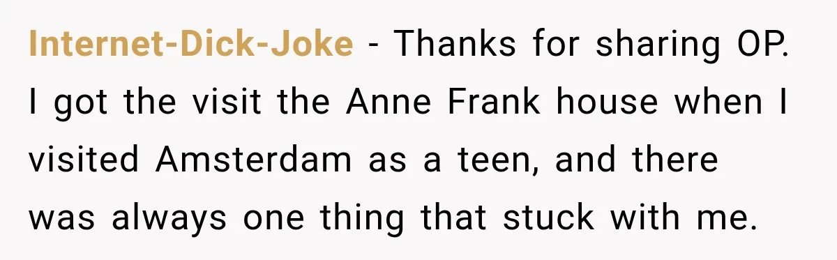 Internet-Dick-Joke − Thanks for sharing OP. I got the visit the Anne Frank house when I visited Amsterdam as a teen, and there was always one thing that stuck with...