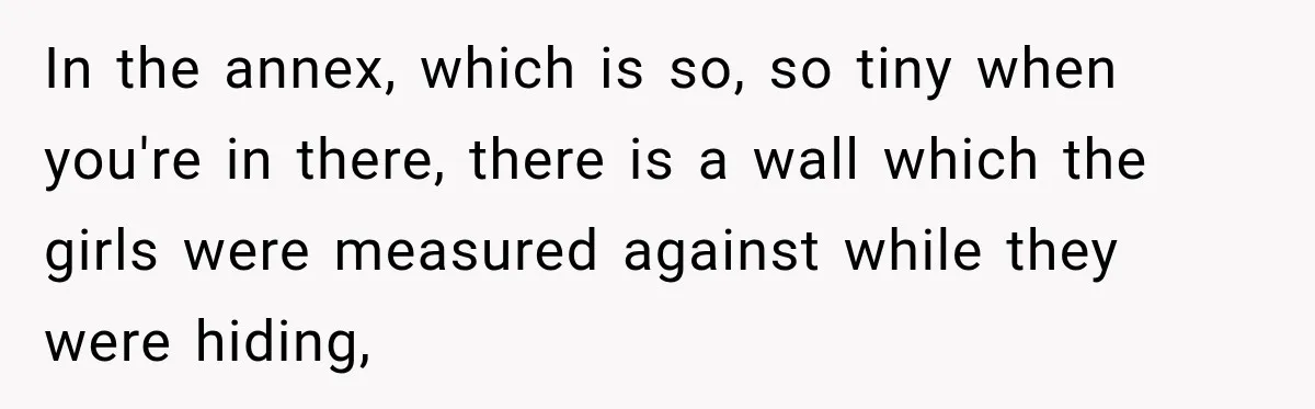 In the annex, which is so, so tiny when you're in there, there is a wall which the girls were measured against while they were hiding,