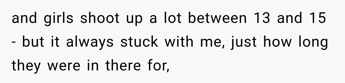 and girls shoot up a lot between 13 and 15 - but it always stuck with me, just how long they were in there for,