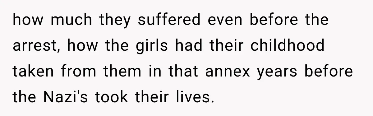 how much they suffered even before the arrest, how the girls had their childhood taken from them in that annex years before the Nazi's took their lives.