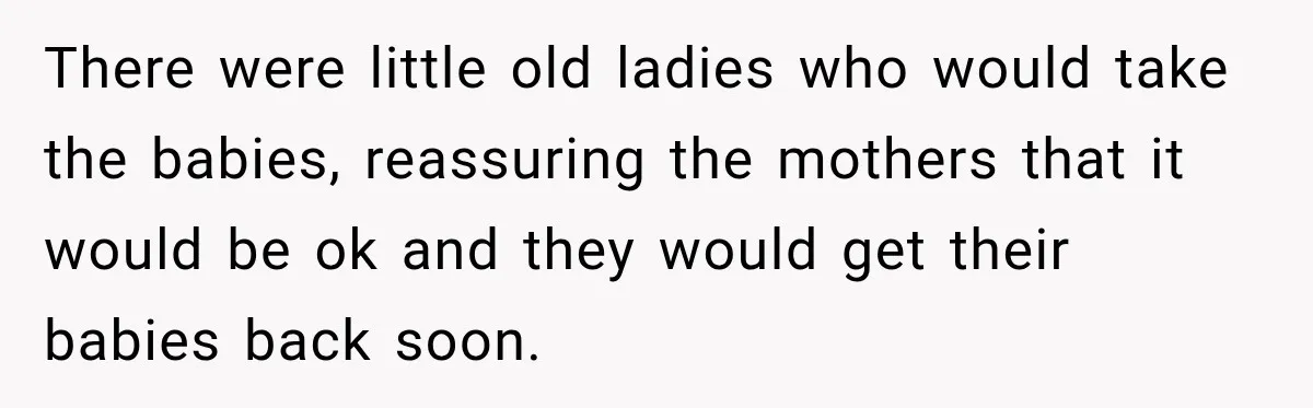 There were little old ladies who would take the babies, reassuring the mothers that it would be ok and they would get their babies back soon.