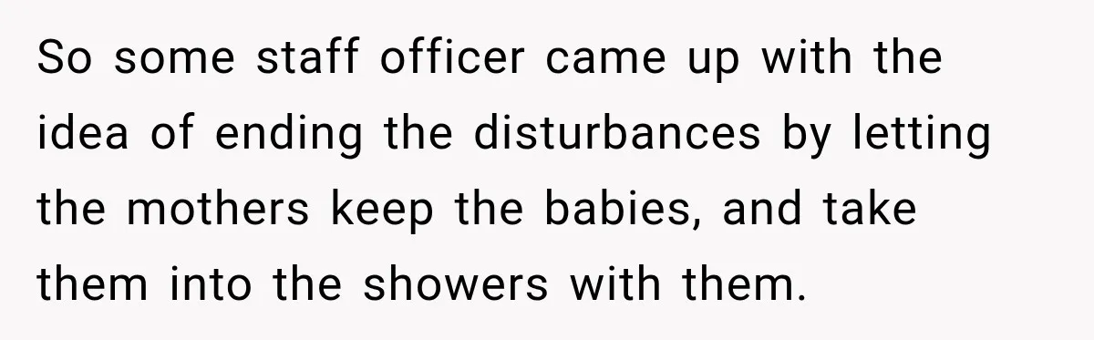 So some staff officer came up with the idea of ending the disturbances by letting the mothers keep the babies, and take them into the showers with them.