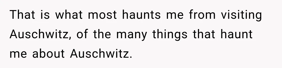 That is what most haunts me from visiting Auschwitz, of the many things that haunt me about Auschwitz.