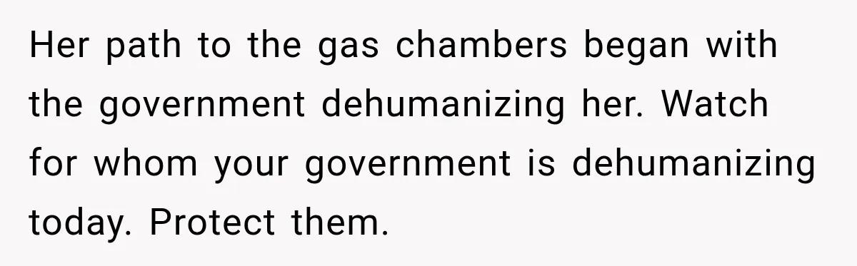 Her path to the gas chambers began with the government dehumanizing her. Watch for whom your government is dehumanizing today. Protect them.