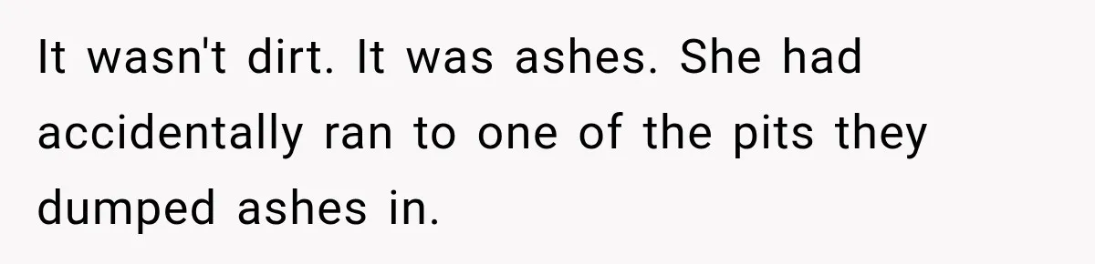 It wasn't dirt. It was ashes. She had accidentally ran to one of the pits they dumped ashes in.