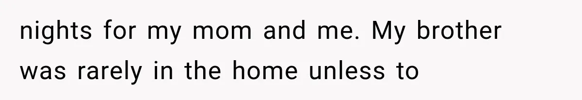nights for my mom and me. My brother was rarely in the home unless to