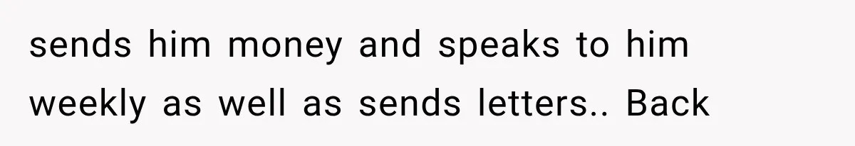 sends him money and speaks to him weekly as well as sends letters.. Back