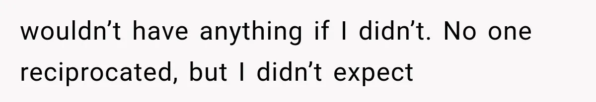 wouldn’t have anything if I didn’t. No one reciprocated, but I didn’t expect