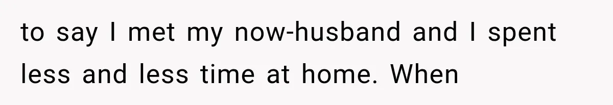 to say I met my now-husband and I spent less and less time at home. When