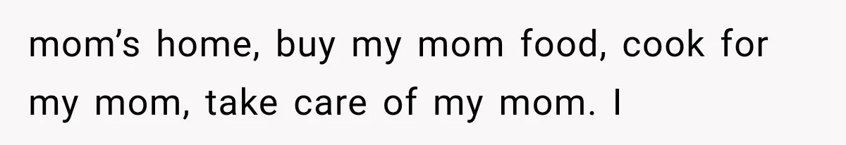 mom’s home, buy my mom food, cook for my mom, take care of my mom. I