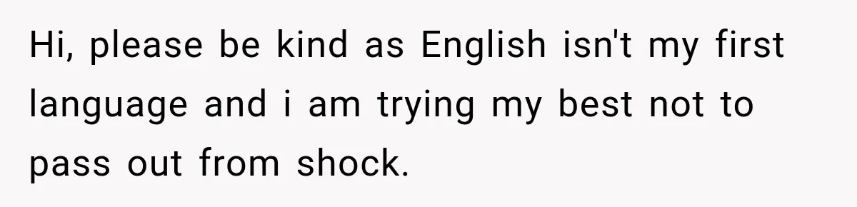 Hi, please be kind as English isn't my first language and i am trying my best not to pass out from shock.