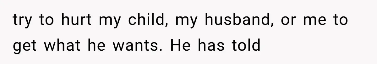 try to hurt my child, my husband, or me to get what he wants. He has told