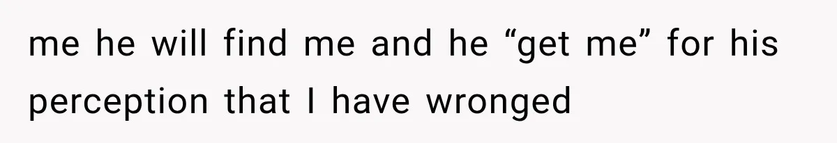 me he will find me and he “get me” for his perception that I have wronged