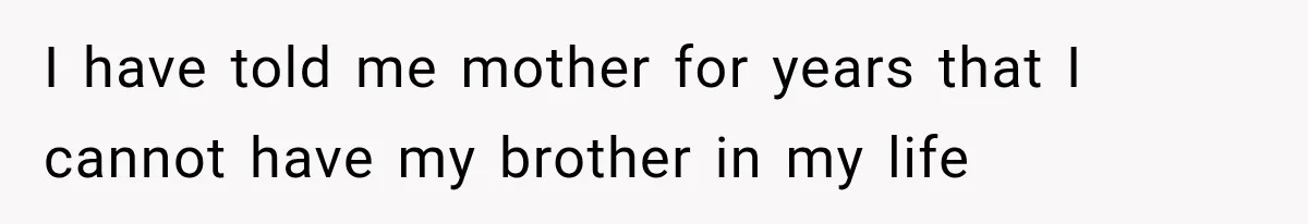 I have told me mother for years that I cannot have my brother in my life