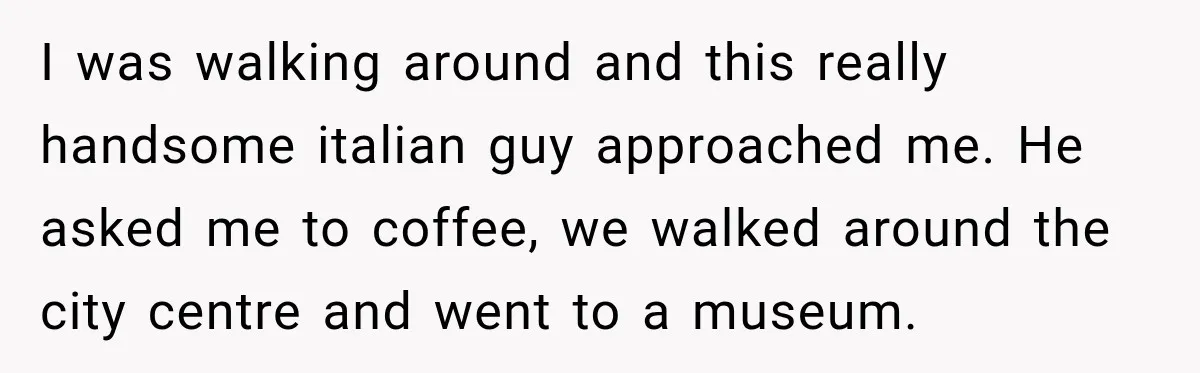I was walking around and this really handsome italian guy approached me. He asked me to coffee, we walked around the city centre and went to a museum.