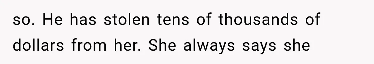 so. He has stolen tens of thousands of dollars from her. She always says she