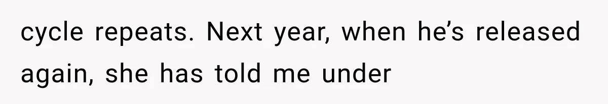 cycle repeats. Next year, when he’s released again, she has told me under