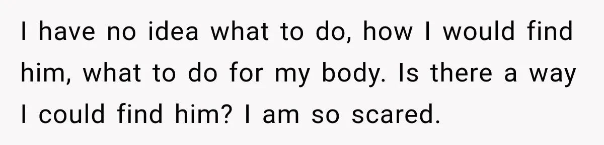 I have no idea what to do, how I would find him, what to do for my body. Is there a way I could find him? I am so scared.