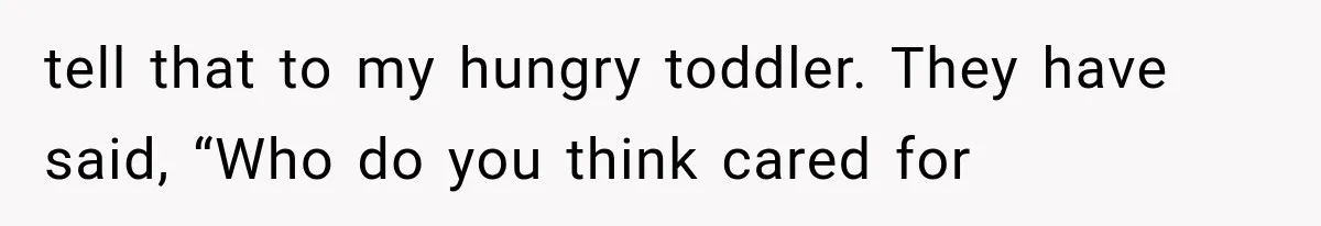 tell that to my hungry toddler. They have said, “Who do you think cared for