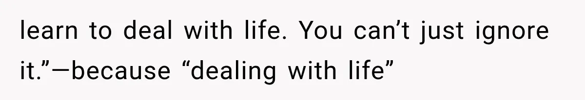 learn to deal with life. You can’t just ignore it.”—because “dealing with life”