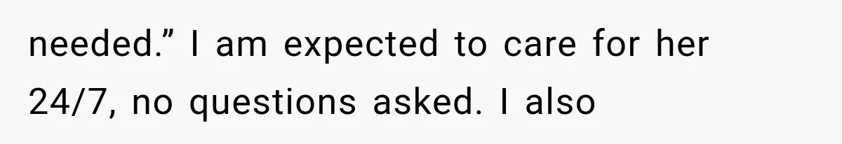 needed.” I am expected to care for her 24/7, no questions asked. I also