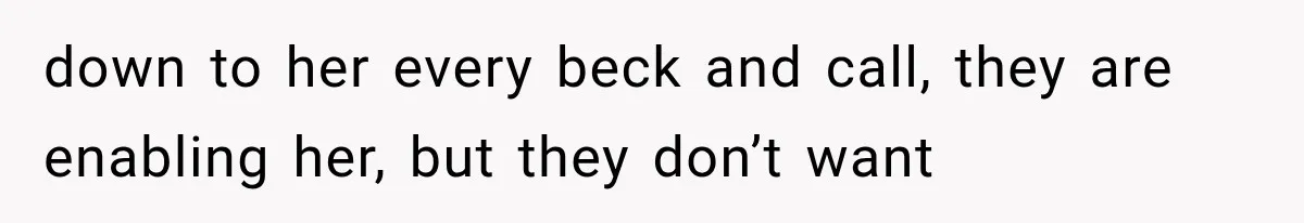 down to her every beck and call, they are enabling her, but they don’t want
