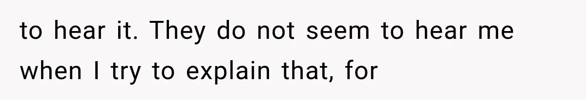 to hear it. They do not seem to hear me when I try to explain that, for