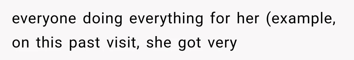 everyone doing everything for her (example, on this past visit, she got very