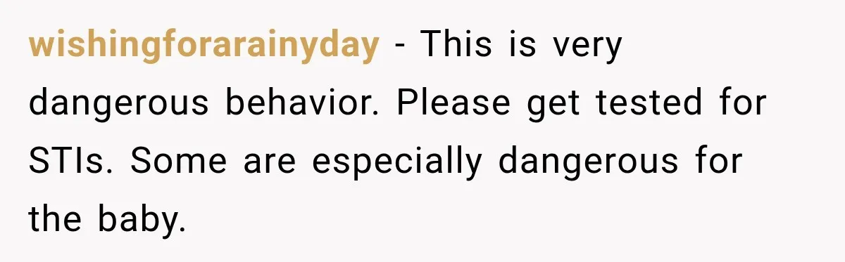 wishingforarainyday − This is very dangerous behavior. Please get tested for STIs. Some are especially dangerous for the baby.