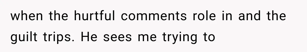when the hurtful comments role in and the guilt trips. He sees me trying to