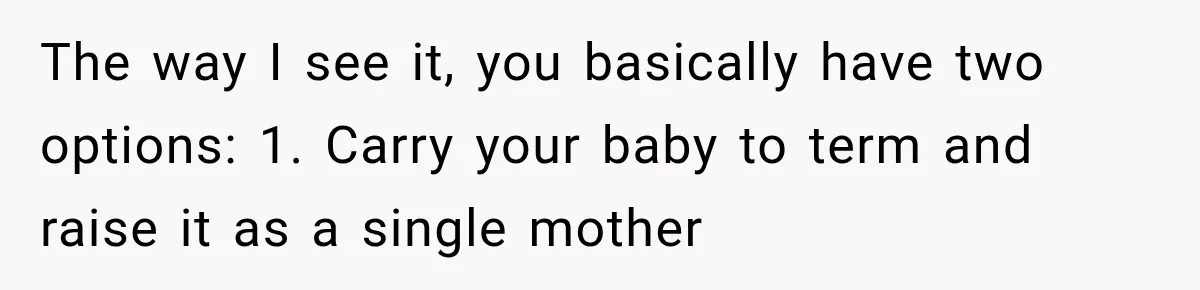 The way I see it, you basically have two options: 1. Carry your baby to term and raise it as a single mother