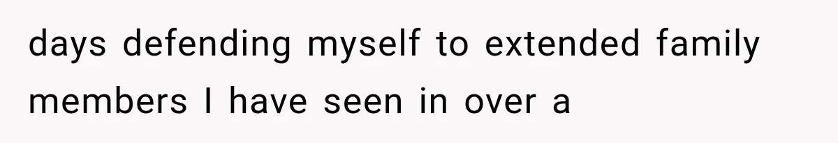 days defending myself to extended family members I have seen in over a